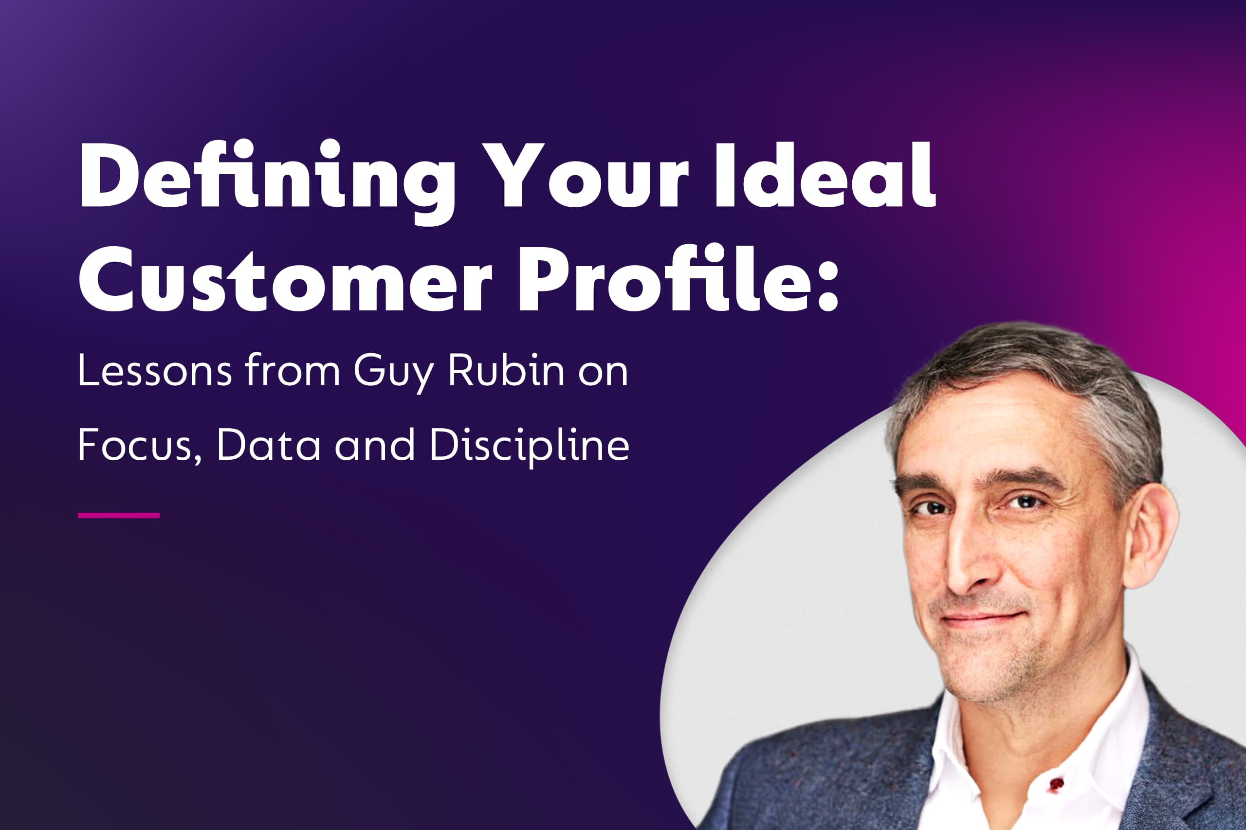 Defining Your Ideal Customer Profile: Lessons from Guy Rubin on Focus, Data and Discipline